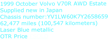 1999 October Volvo V70R AWD Estate Supplied new in Japan Chassis number:YV1LW60K7Y2658659 62,477 miles (100,547 kilometers) Laser Blue metallic OTR Price £SOLD